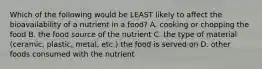 Which of the following would be LEAST likely to affect the bioavailability of a nutrient in a food? A. cooking or chopping the food B. the food source of the nutrient C. the type of material (ceramic, plastic, metal, etc.) the food is served on D. other foods consumed with the nutrient