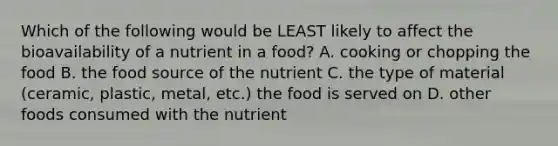 Which of the following would be LEAST likely to affect the bioavailability of a nutrient in a food? A. cooking or chopping the food B. the food source of the nutrient C. the type of material (ceramic, plastic, metal, etc.) the food is served on D. other foods consumed with the nutrient