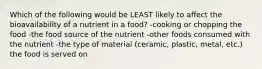 Which of the following would be LEAST likely to affect the bioavailability of a nutrient in a food? -cooking or chopping the food -the food source of the nutrient -other foods consumed with the nutrient -the type of material (ceramic, plastic, metal, etc.) the food is served on