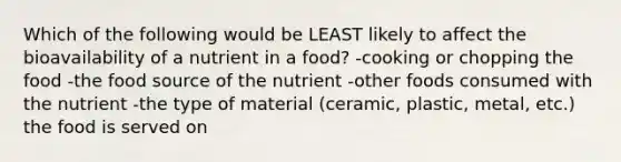 Which of the following would be LEAST likely to affect the bioavailability of a nutrient in a food? -cooking or chopping the food -the food source of the nutrient -other foods consumed with the nutrient -the type of material (ceramic, plastic, metal, etc.) the food is served on