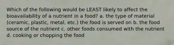 Which of the following would be LEAST likely to affect the bioavailability of a nutrient in a food? a. the type of material (ceramic, plastic, metal, etc.) the food is served on b. the food source of the nutrient c. other foods consumed with the nutrient d. cooking or chopping the food