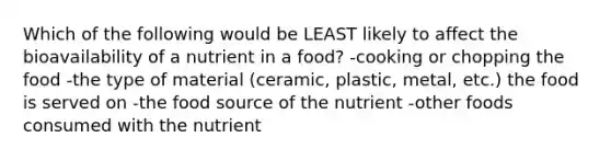 Which of the following would be LEAST likely to affect the bioavailability of a nutrient in a food? -cooking or chopping the food -the type of material (ceramic, plastic, metal, etc.) the food is served on -the food source of the nutrient -other foods consumed with the nutrient