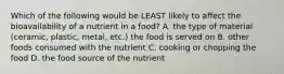 Which of the following would be LEAST likely to affect the bioavailability of a nutrient in a food? A. the type of material (ceramic, plastic, metal, etc.) the food is served on B. other foods consumed with the nutrient C. cooking or chopping the food D. the food source of the nutrient