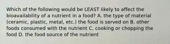 Which of the following would be LEAST likely to affect the bioavailability of a nutrient in a food? A. the type of material (ceramic, plastic, metal, etc.) the food is served on B. other foods consumed with the nutrient C. cooking or chopping the food D. the food source of the nutrient