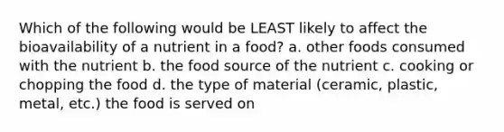 Which of the following would be LEAST likely to affect the bioavailability of a nutrient in a food? a. other foods consumed with the nutrient b. the food source of the nutrient c. cooking or chopping the food d. the type of material (ceramic, plastic, metal, etc.) the food is served on