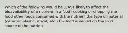 Which of the following would be LEAST likely to affect the bioavailability of a nutrient in a food? cooking or chopping the food other foods consumed with the nutrient the type of material (ceramic, plastic, metal, etc.) the food is served on the food source of the nutrient