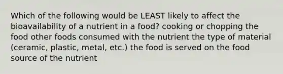 Which of the following would be LEAST likely to affect the bioavailability of a nutrient in a food? cooking or chopping the food other foods consumed with the nutrient the type of material (ceramic, plastic, metal, etc.) the food is served on the food source of the nutrient