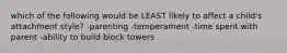 which of the following would be LEAST likely to affect a child's attachment style? -parenting -temperament -time spent with parent -ability to build block towers
