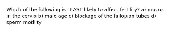 Which of the following is LEAST likely to affect fertility? a) mucus in the cervix b) male age c) blockage of the fallopian tubes d) sperm motility