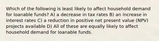 Which of the following is least likely to affect household demand for loanable funds? A) a decrease in tax rates B) an increase in interest rates C) a reduction in positive net present value (NPV) projects available D) All of these are equally likely to affect household demand for loanable funds.