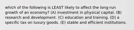 which of the following is LEAST likely to affect the long-run growth of an economy? (A) investment in physical capital. (B) research and development. (C) education and training. (D) a specific tax on luxury goods. (E) stable and efficient institutions.