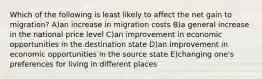 Which of the following is least likely to affect the net gain to migration? A)an increase in migration costs B)a general increase in the national price level C)an improvement in economic opportunities in the destination state D)an improvement in economic opportunities in the source state E)changing one's preferences for living in different places