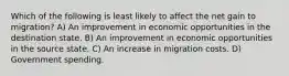 Which of the following is least likely to affect the net gain to migration? A) An improvement in economic opportunities in the destination state. B) An improvement in economic opportunities in the source state. C) An increase in migration costs. D) Government spending.