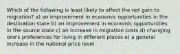 Which of the following is least likely to affect the net gain to migration? a) an improvement in economic opportunities in the destination state b) an improvement in economic opportunities in the source state c) an increase in migration costs d) changing one's preferences for living in different places e) a general increase in the national price level