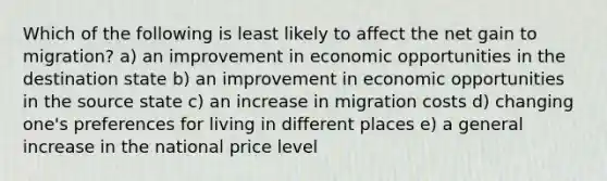 Which of the following is least likely to affect the net gain to migration? a) an improvement in economic opportunities in the destination state b) an improvement in economic opportunities in the source state c) an increase in migration costs d) changing one's preferences for living in different places e) a general increase in the national price level