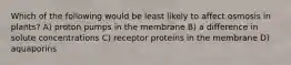 Which of the following would be least likely to affect osmosis in plants? A) proton pumps in the membrane B) a difference in solute concentrations C) receptor proteins in the membrane D) aquaporins