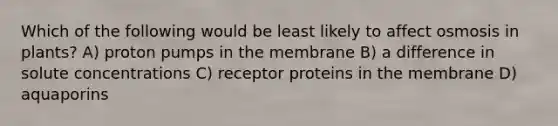 Which of the following would be least likely to affect osmosis in plants? A) proton pumps in the membrane B) a difference in solute concentrations C) receptor proteins in the membrane D) aquaporins