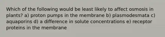 Which of the following would be least likely to affect osmosis in plants? a) proton pumps in the membrane b) plasmodesmata c) aquaporins d) a difference in solute concentrations e) receptor proteins in the membrane