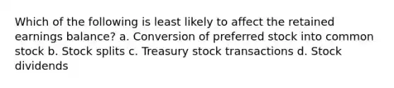 Which of the following is least likely to affect the retained earnings balance? a. Conversion of preferred stock into common stock b. Stock splits c. Treasury stock transactions d. Stock dividends