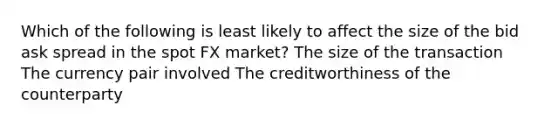 Which of the following is least likely to affect the size of the bid ask spread in the spot FX market? The size of the transaction The currency pair involved The creditworthiness of the counterparty