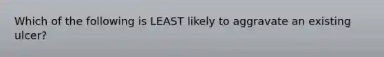 Which of the following is LEAST likely to aggravate an existing ulcer?