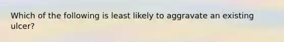 Which of the following is least likely to aggravate an existing ulcer?