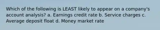 Which of the following is LEAST likely to appear on a company's account analysis? a. Earnings credit rate b. Service charges c. Average deposit float d. Money market rate