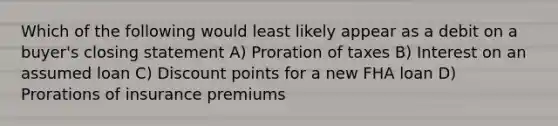 Which of the following would least likely appear as a debit on a buyer's closing statement A) Proration of taxes B) Interest on an assumed loan C) Discount points for a new FHA loan D) Prorations of insurance premiums