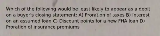 Which of the following would be least likely to appear as a debit on a buyer's closing statement: A) Proration of taxes B) Interest on an assumed loan C) Discount points for a new FHA loan D) Proration of insurance premiums