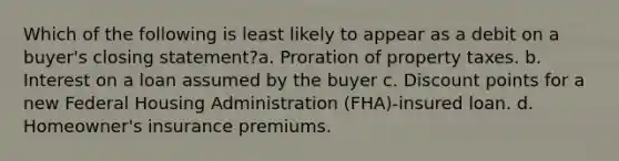 Which of the following is least likely to appear as a debit on a buyer's closing statement?a. Proration of property taxes. b. Interest on a loan assumed by the buyer c. Discount points for a new Federal Housing Administration (FHA)-insured loan. d. Homeowner's insurance premiums.