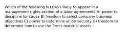 Which of the following is LEAST likely to appear in a management rights section of a labor agreement? A) power to discipline for cause B) freedom to select company business objectives C) power to determine union security D) freedom to determine how to use the firm's material assets