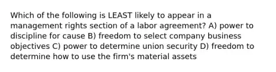 Which of the following is LEAST likely to appear in a management rights section of a labor agreement? A) power to discipline for cause B) freedom to select company business objectives C) power to determine union security D) freedom to determine how to use the firm's material assets