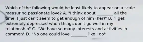 Which of the following would be least likely to appear on a scale measuring passionate love? A. "I think about ________ all the time; I just can't seem to get enough of him (her)" B. "I get extremely depressed when things don't go well in my relationship" C. "We have so many interests and activities in common" D. "No one could love ________ like I do"