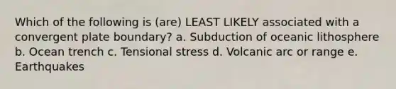 Which of the following is (are) LEAST LIKELY associated with a convergent plate boundary? a. Subduction of oceanic lithosphere b. Ocean trench c. Tensional stress d. Volcanic arc or range e. Earthquakes