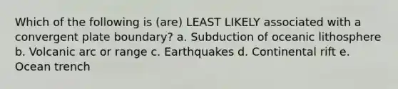 Which of the following is (are) LEAST LIKELY associated with a convergent plate boundary? a. Subduction of oceanic lithosphere b. Volcanic arc or range c. Earthquakes d. Continental rift e. Ocean trench