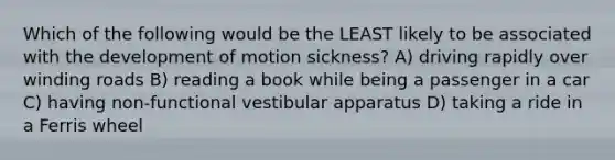 Which of the following would be the LEAST likely to be associated with the development of motion sickness? A) driving rapidly over winding roads B) reading a book while being a passenger in a car C) having non-functional vestibular apparatus D) taking a ride in a Ferris wheel