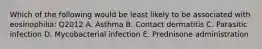 Which of the following would be least likely to be associated with eosinophilia: Q2012 A. Asthma B. Contact dermatitis C. Parasitic infection D. Mycobacterial infection E. Prednisone administration