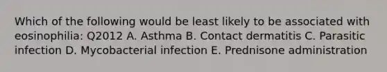 Which of the following would be least likely to be associated with eosinophilia: Q2012 A. Asthma B. Contact dermatitis C. Parasitic infection D. Mycobacterial infection E. Prednisone administration