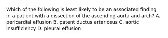 Which of the following is least likely to be an associated finding in a patient with a dissection of the ascending aorta and arch? A. pericardial effusion B. patent ductus arteriosus C. aortic insufficiency D. pleural effusion