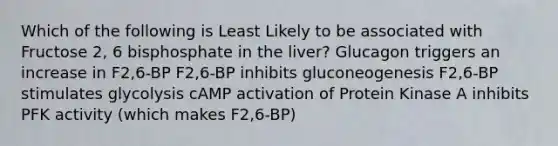 Which of the following is Least Likely to be associated with Fructose 2, 6 bisphosphate in the liver? Glucagon triggers an increase in F2,6-BP F2,6-BP inhibits gluconeogenesis F2,6-BP stimulates glycolysis cAMP activation of Protein Kinase A inhibits PFK activity (which makes F2,6-BP)