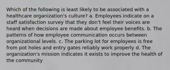 Which of the following is least likely to be associated with a healthcare organization's culture? a. Employees indicate on a staff satisfaction survey that they don't feel their voices are heard when decisions are made about employee benefits. b. The patterns of how employee communication occurs between organizational levels. c. The parking lot for employees is free from pot holes and entry gates reliably work properly d. The organization's mission indicates it exists to improve the health of the community