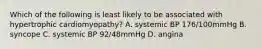 Which of the following is least likely to be associated with hypertrophic cardiomyopathy? A. systemic BP 176/100mmHg B. syncope C. systemic BP 92/48mmHg D. angina