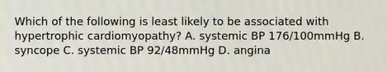 Which of the following is least likely to be associated with hypertrophic cardiomyopathy? A. systemic BP 176/100mmHg B. syncope C. systemic BP 92/48mmHg D. angina