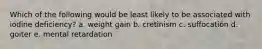 Which of the following would be least likely to be associated with iodine deficiency? a. weight gain b. cretinism c. suffocation d. goiter e. mental retardation