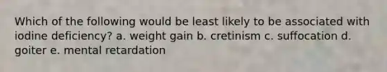 Which of the following would be least likely to be associated with iodine deficiency? a. weight gain b. cretinism c. suffocation d. goiter e. mental retardation