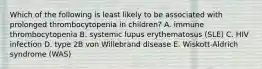 Which of the following is least likely to be associated with prolonged thrombocytopenia in children? A. immune thrombocytopenia B. systemic lupus erythematosus (SLE) C. HIV infection D. type 2B von Willebrand disease E. Wiskott-Aldrich syndrome (WAS)