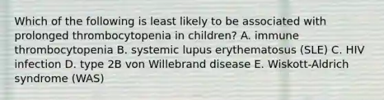 Which of the following is least likely to be associated with prolonged thrombocytopenia in children? A. immune thrombocytopenia B. systemic lupus erythematosus (SLE) C. HIV infection D. type 2B von Willebrand disease E. Wiskott-Aldrich syndrome (WAS)