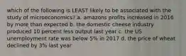 which of the following is LEAST likely to be associated with the study of microeconomics? a. amazons profits increased in 2016 by more than expected b. the domestic cheese industry produced 10 percent less output last year c. the US unemployment rate was below 5% in 2017 d. the price of wheat declined by 3% last year