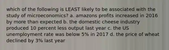 which of the following is LEAST likely to be associated with the study of microeconomics? a. amazons profits increased in 2016 by more than expected b. the domestic cheese industry produced 10 percent less output last year c. the US unemployment rate was below 5% in 2017 d. the price of wheat declined by 3% last year