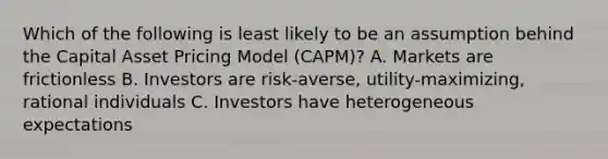 Which of the following is least likely to be an assumption behind the Capital Asset Pricing Model (CAPM)? A. Markets are frictionless B. Investors are risk-averse, utility-maximizing, rational individuals C. Investors have heterogeneous expectations